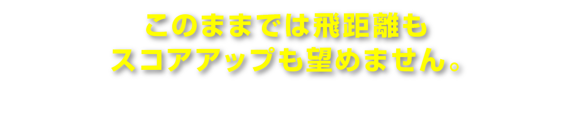 このままでは飛距離もスコアアップも望めません。